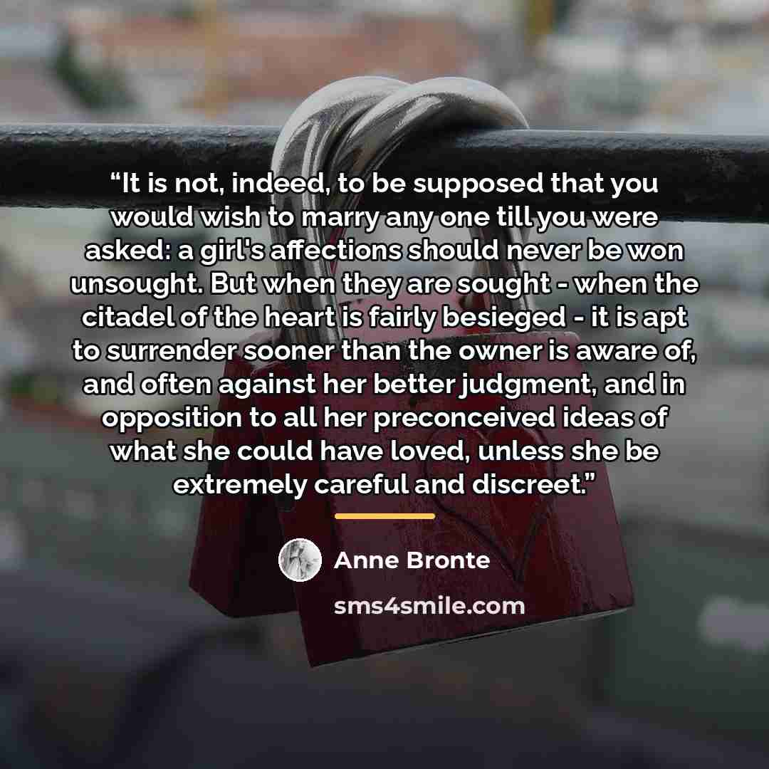 “It is not, indeed, to be supposed that you would wish to marry any one till you were asked: a girl's affections should never be won unsought. But when they are sought - when the citadel of the heart is fairly besieged - it is apt to surrender sooner than the owner is aware of, and often against…” quote by Anne Brontë