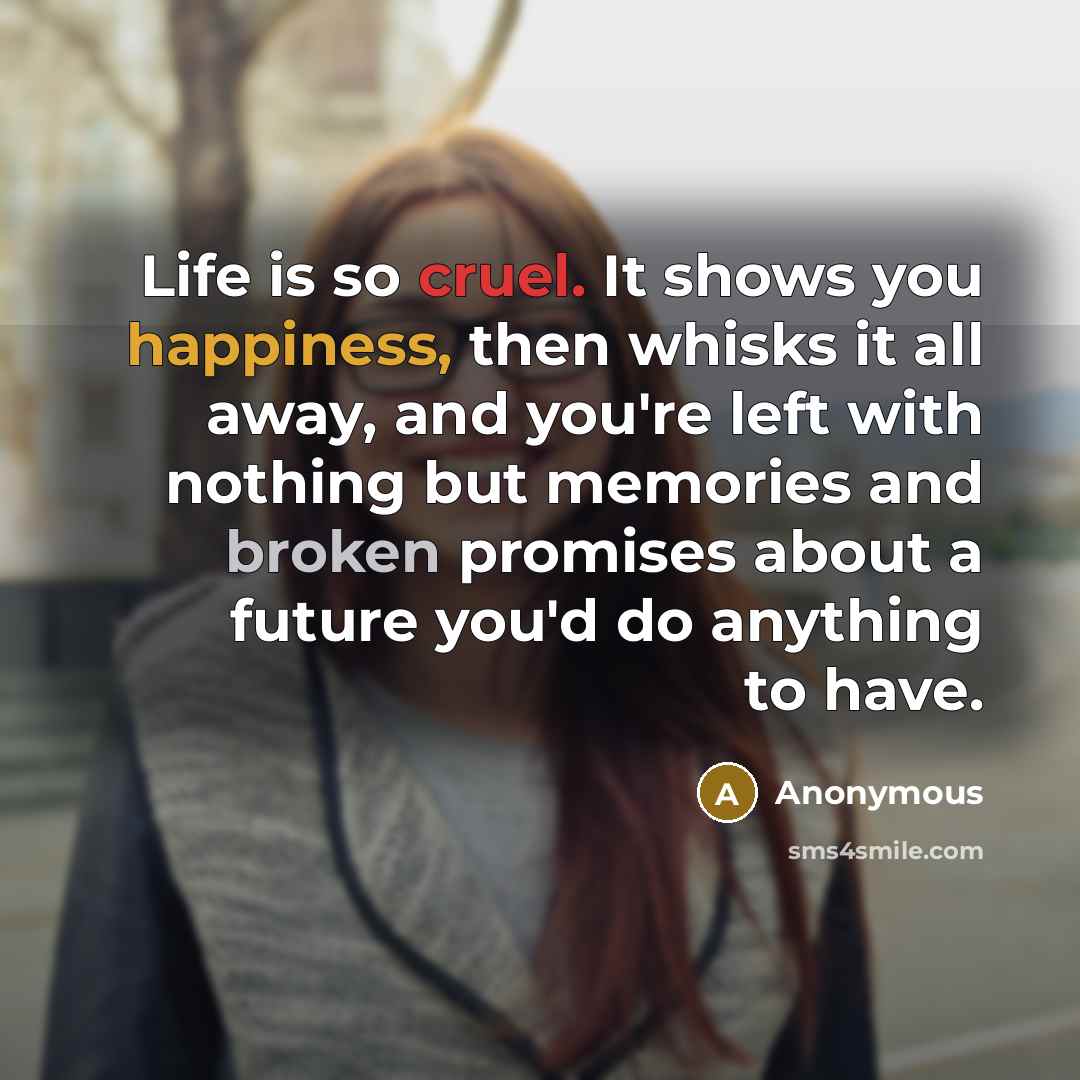 “Life is so cruel. It shows you happiness, then whisks it all away, and you're left with nothing but memories and broken promises about a future you'd do anything to have.” quote by Anonymous