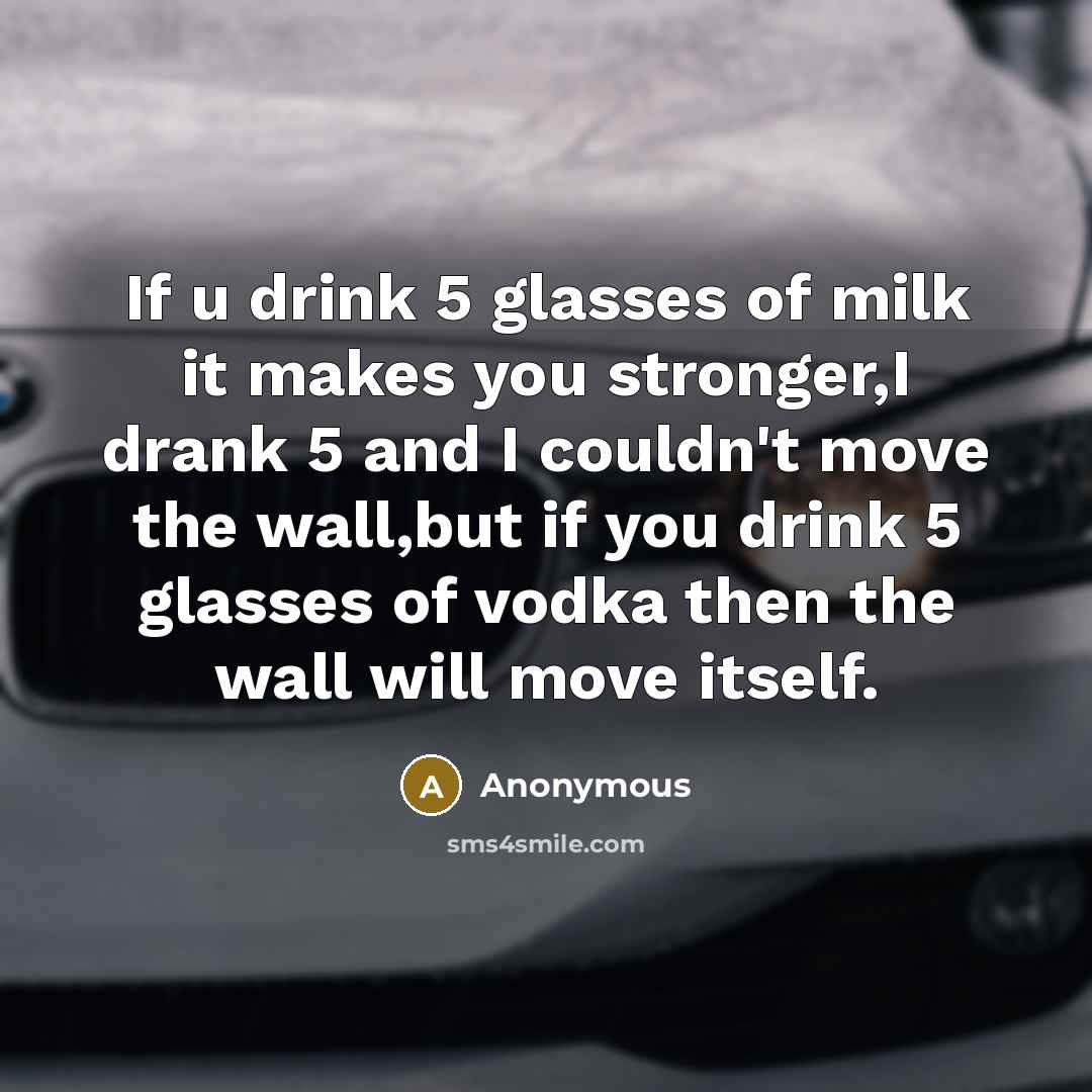 “If u drink 5 glasses of milk it makes you stronger,I drank 5 and I couldn't move the wall,but if you drink 5 glasses of vodka then the wall will move itself.” quote by Anonymous