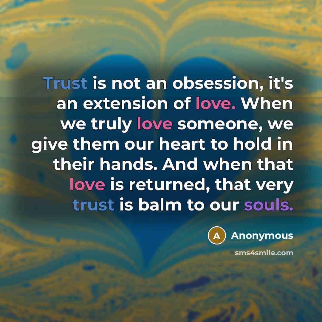 “Trust is not an obsession, it's an extension of love. When we truly love someone, we give them our heart to hold in their hands. And when that love is returned, that very trust is balm to our souls.” quote by Anonymous