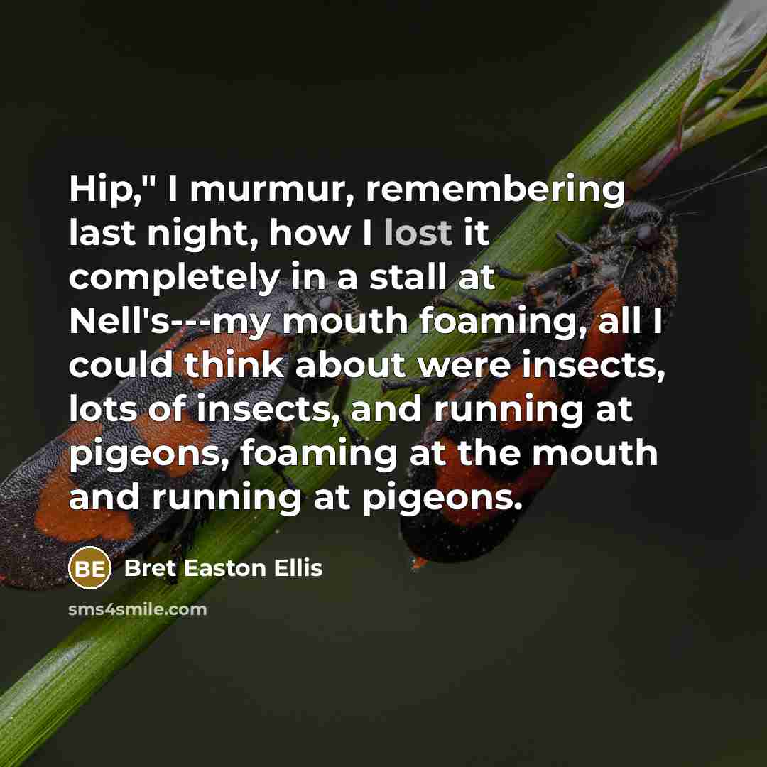 “Hip," I murmur, remembering last night, how I lost it completely in a stall at Nell's---my mouth foaming, all I could think about were insects, lots of insects, and running at pigeons, foaming at the mouth and running at pigeons.” quote by Bret Easton Ellis