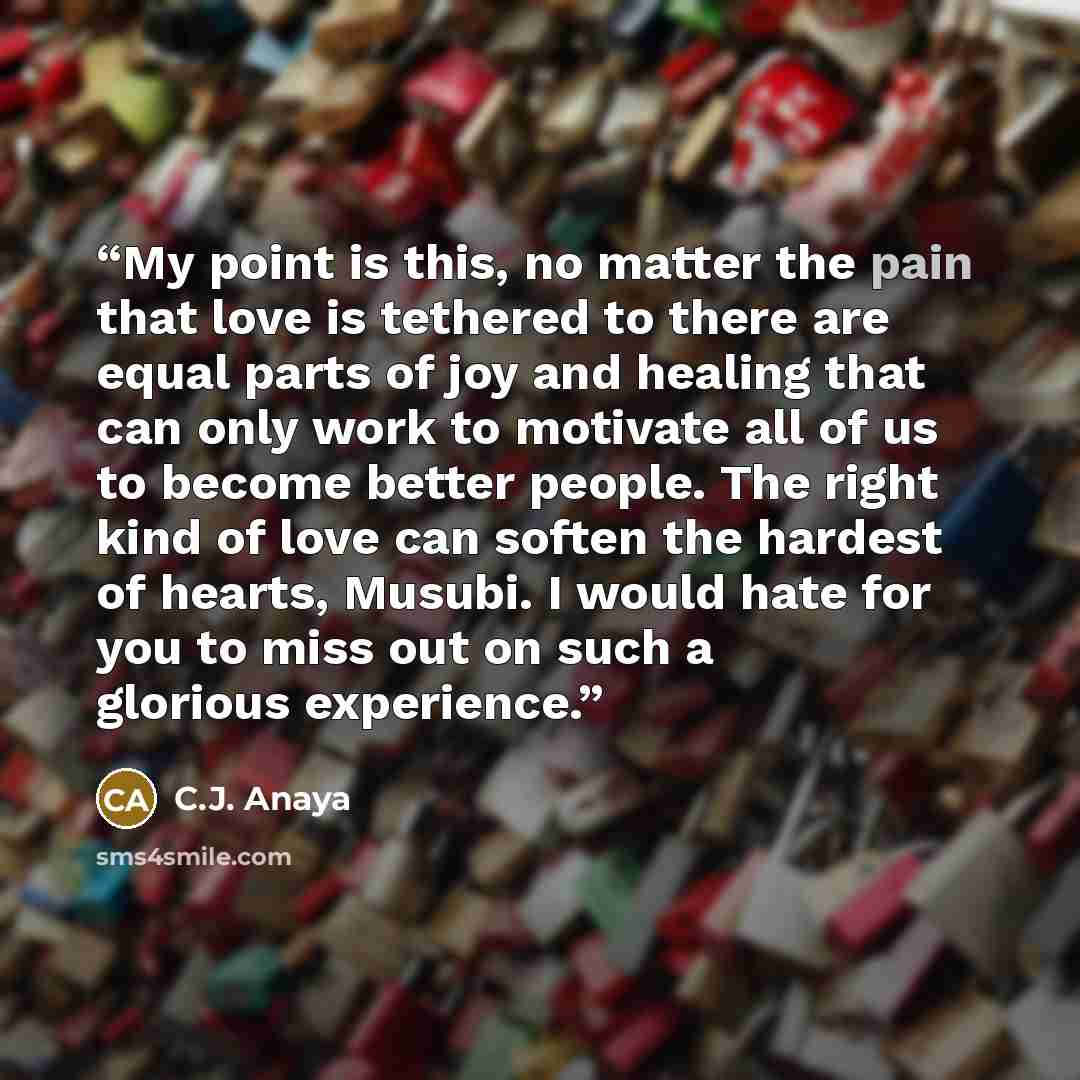 “My point is this, no matter the pain that love is tethered to there are equal parts of joy and healing that can only work to motivate all of us to become better people. The right kind of love can soften the hardest of hearts, Musubi. I would hate for you to miss out on such a glorious experience.” quote by C.J. Anaya