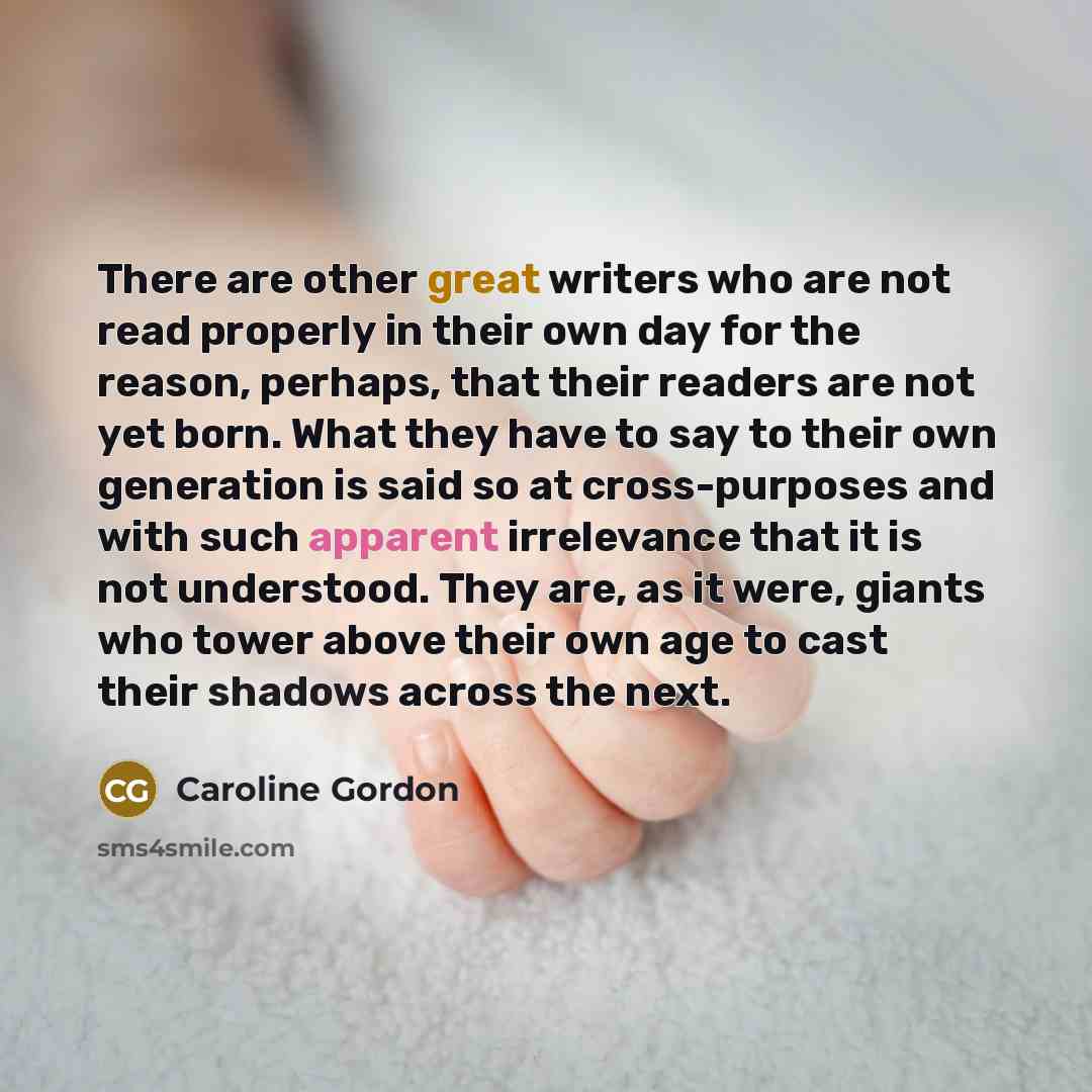 “There are other great writers who are not read properly in their own day for the reason, perhaps, that their readers are not yet born. What they have to say to their own generation is said so at cross-purposes and with such apparent irrelevance that it is not understood. They are, as it were…” quote by Caroline Gordon