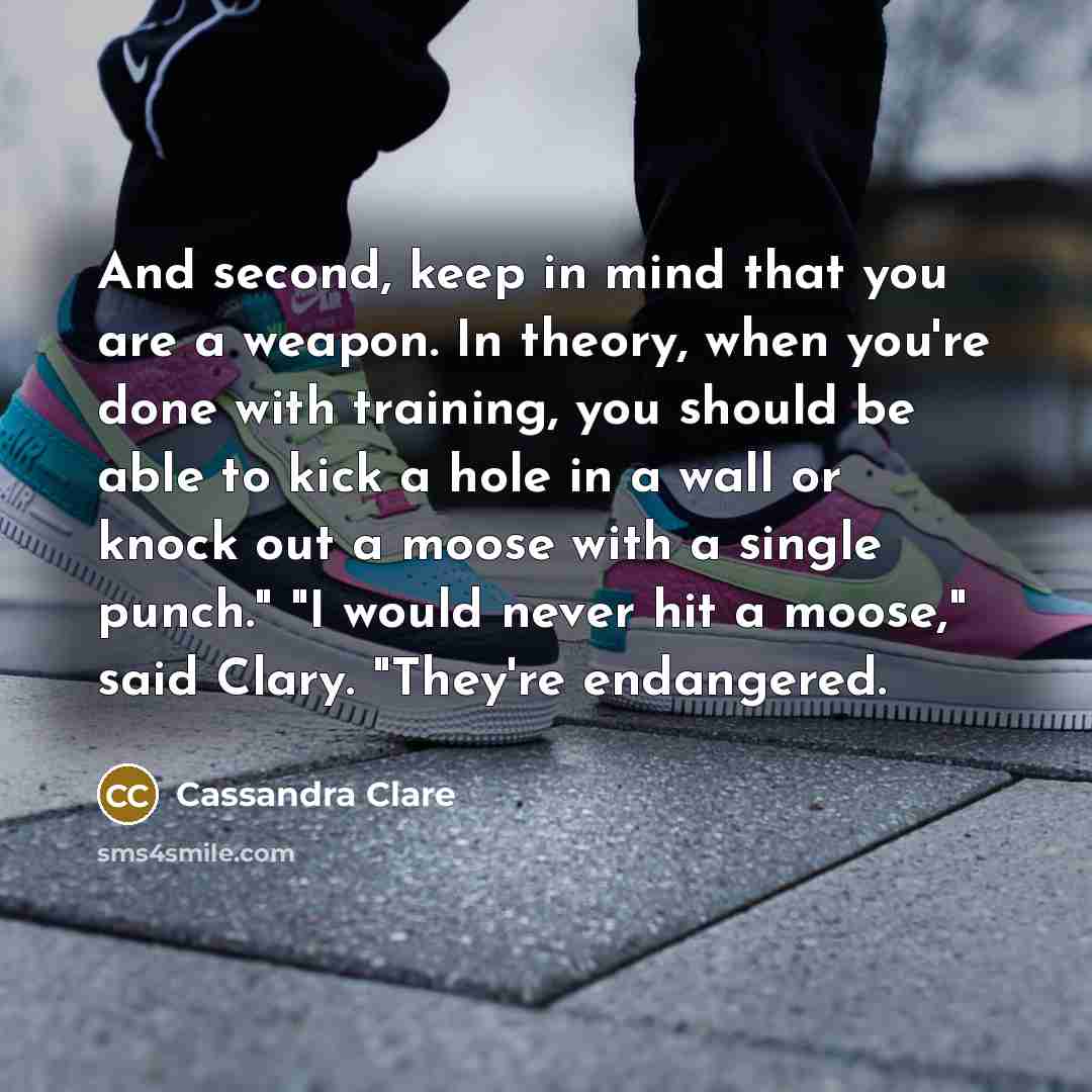 “And second, keep in mind that you are a weapon. In theory, when you're done with training, you should be able to kick a hole in a wall or knock out a moose with a single punch." "I would never hit a moose," said Clary. "They're endangered.” quote by Cassandra Clare