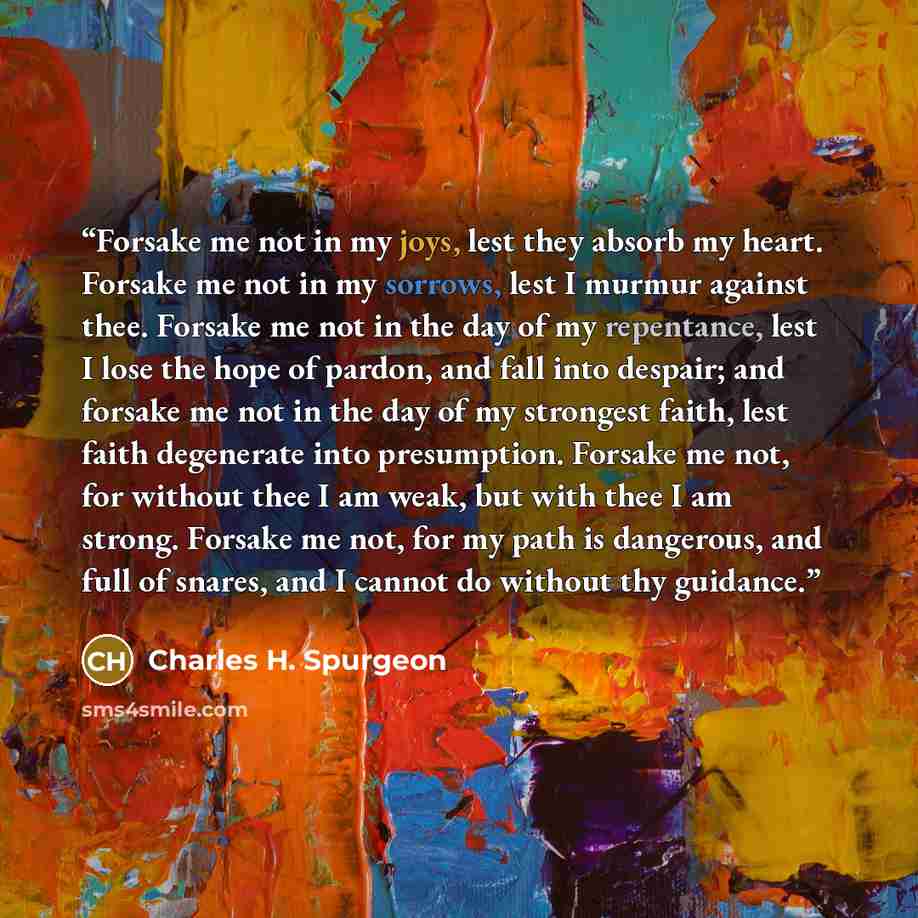 “Forsake me not in my joys, lest they absorb my heart. Forsake me not in my sorrows, lest I murmur against thee. Forsake me not in the day of my repentance, lest I lose the hope of pardon, and fall into despair; and forsake me not in the day of my strongest faith, lest faith degenerate into…” quote by Charles H. Spurgeon
