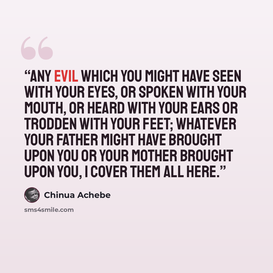 “Any evil which you might have seen with your eyes, or spoken with your mouth, or heard with your ears or trodden with your feet; whatever your father might have brought upon you or your mother brought upon you, I cover them all here.” quote by Chinua Achebe