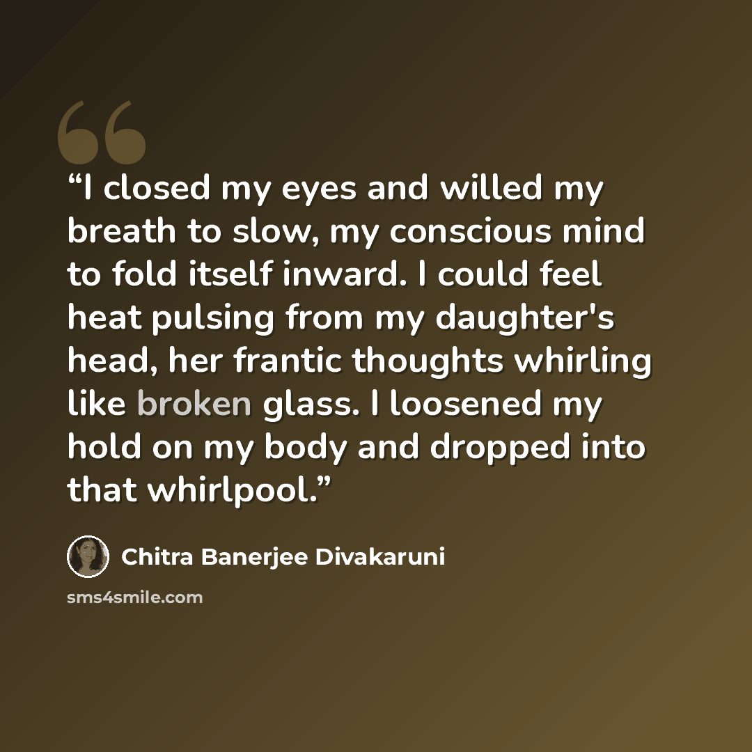 “I closed my eyes and willed my breath to slow, my conscious mind to fold itself inward. I could feel heat pulsing from my daughter's head, her frantic thoughts whirling like broken glass. I loosened my hold on my body and dropped into that whirlpool.” quote by Chitra Banerjee Divakaruni