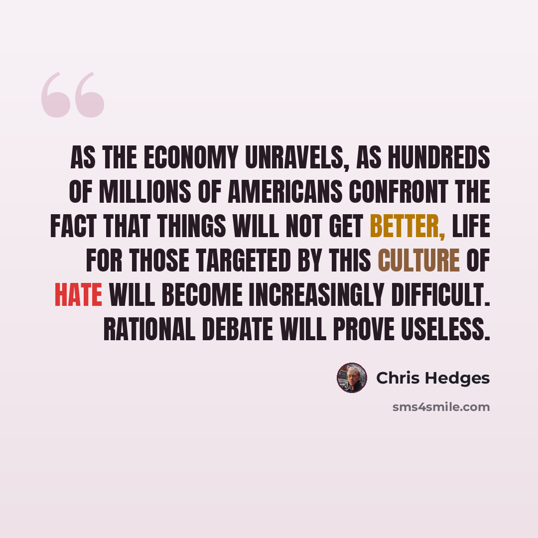 “As the economy unravels, as hundreds of millions of Americans confront the fact that things will not get better, life for those targeted by this culture of hate will become increasingly difficult. Rational debate will prove useless.” quote by Chris Hedges