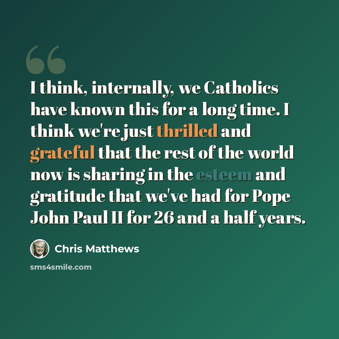 “I think, internally, we Catholics have known this for a long time. I think we're just thrilled and grateful that the rest of the world now is sharing in the esteem and gratitude that we've had for Pope John Paul II for 26 and a half years.” quote by Chris Matthews
