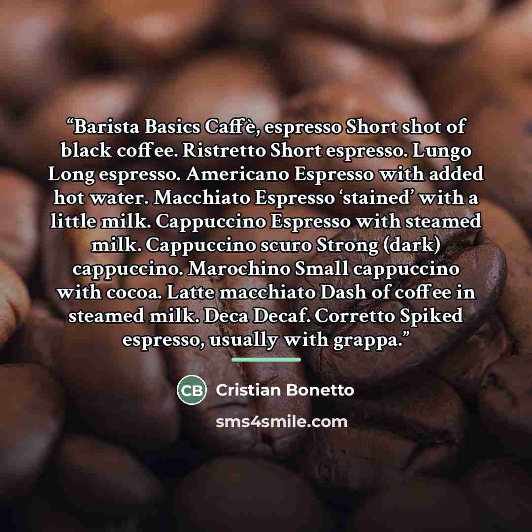 “Barista Basics Caffè, espresso Short shot of black coffee. Ristretto Short espresso. Lungo Long espresso. Americano Espresso with added hot water. Macchiato Espresso ‘stained’ with a little milk. Cappuccino Espresso with steamed milk. Cappuccino scuro Strong (dark) cappuccino. Marochino Small…” quote by Cristian Bonetto