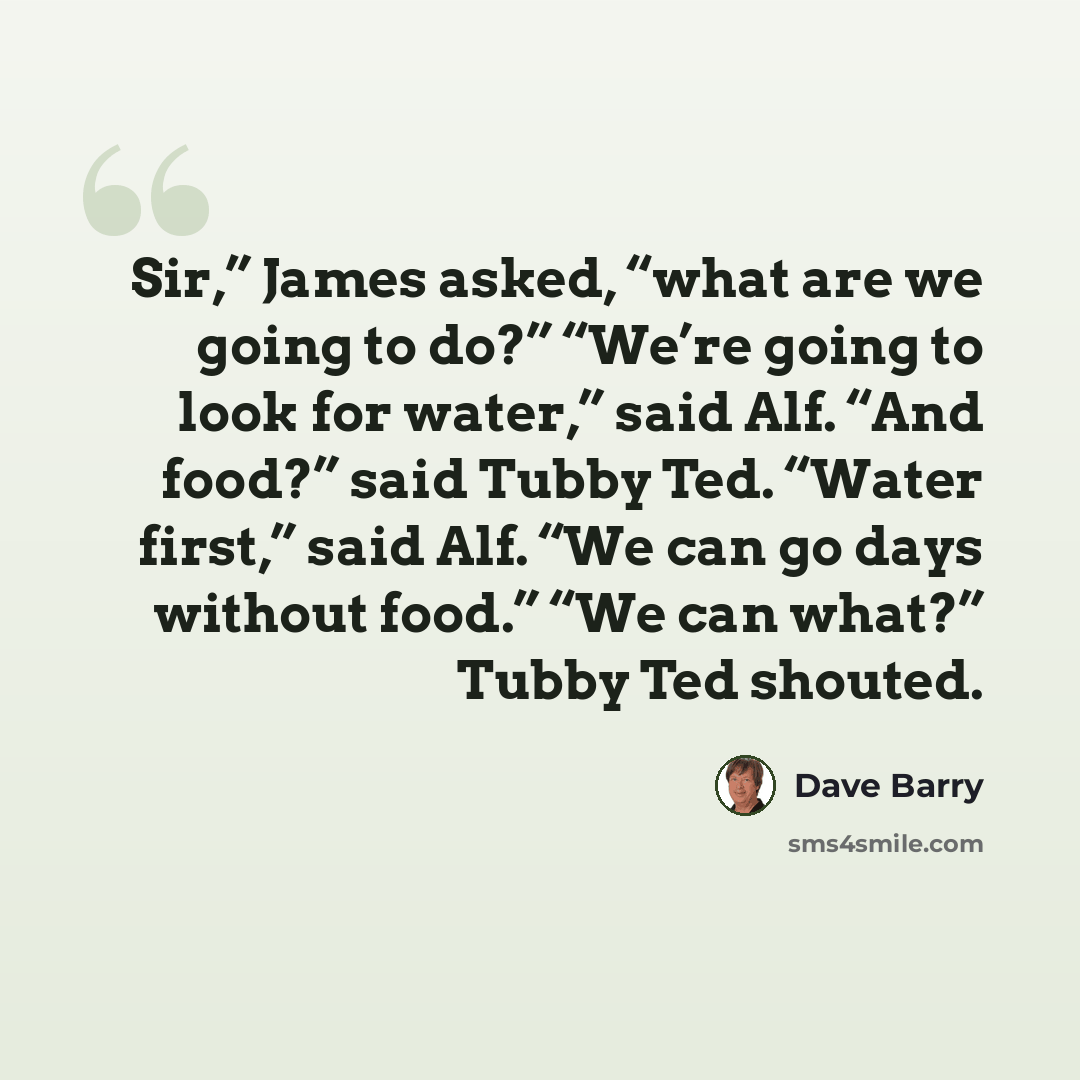 “Sir,” James asked, “what are we going to do?” “We’re going to look for water,” said Alf. “And food?” said Tubby Ted. “Water first,” said Alf. “We can go days without food.” “We can what?” Tubby Ted shouted.” quote by Dave Barry