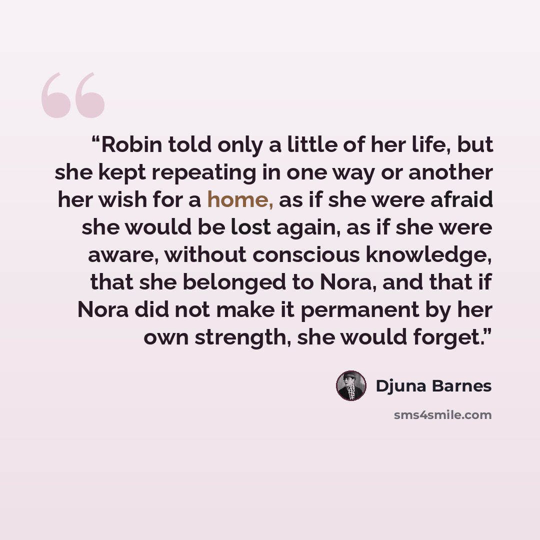 “Robin told only a little of her life, but she kept repeating in one way or another her wish for a home, as if she were afraid she would be lost again, as if she were aware, without conscious knowledge, that she belonged to Nora, and that if Nora did not make it permanent by her own strength, she…” quote by Djuna Barnes