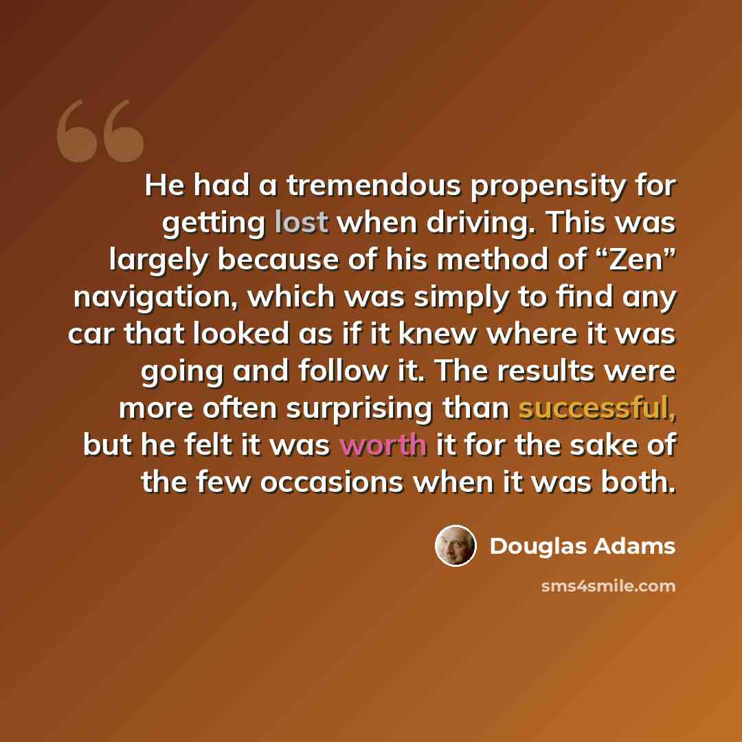 “He had a tremendous propensity for getting lost when driving. This was largely because of his method of “Zen” navigation, which was simply to find any car that looked as if it knew where it was going and follow it. The results were more often surprising than successful, but he felt it was worth it…” quote by Douglas Adams