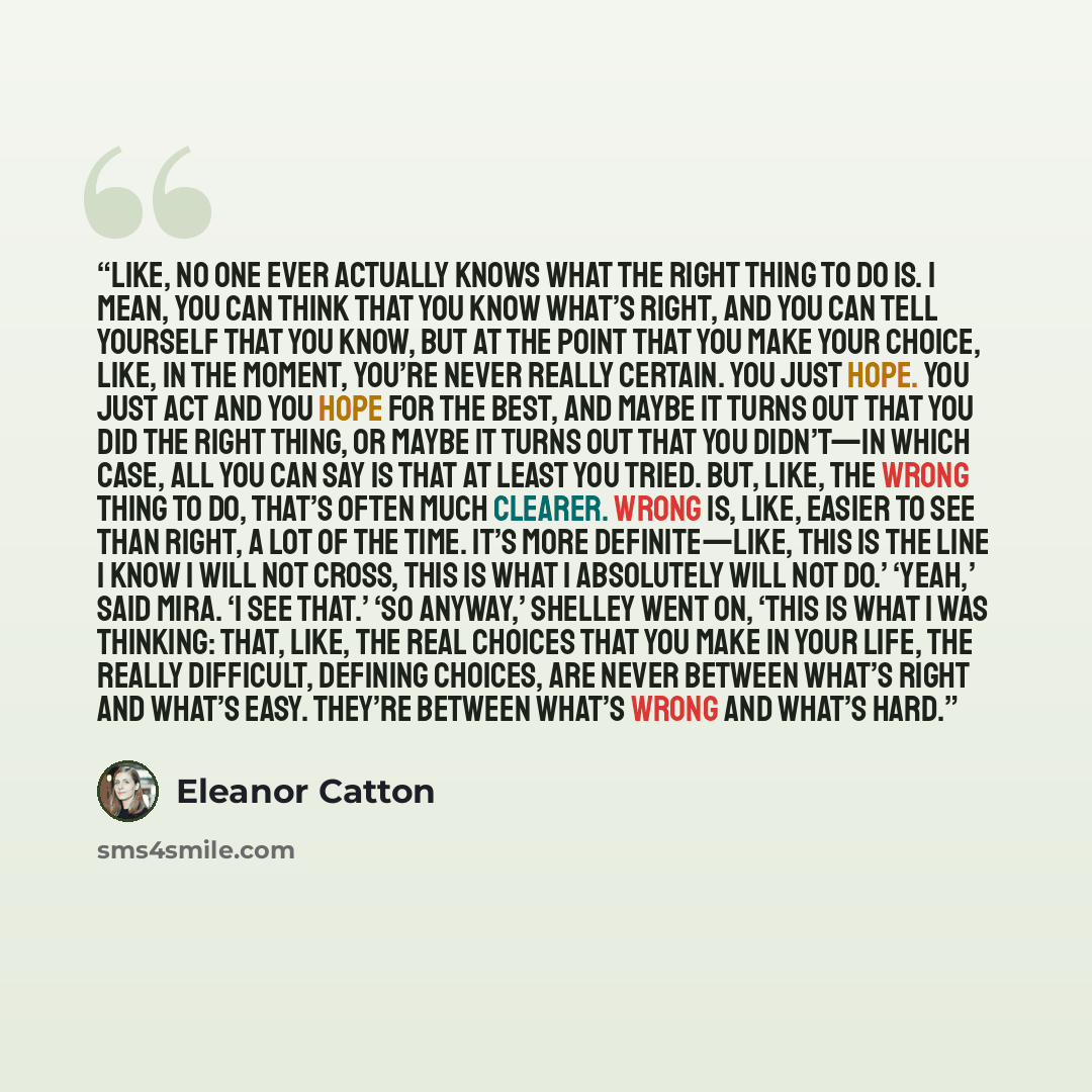 “Like, no one ever actually knows what the right thing to do is. I mean, you can think that you know what’s right, and you can tell yourself that you know, but at the point that you make your choice, like, in the moment, you’re never really certain. You just hope. You just act and you hope for the…” quote by Eleanor Catton