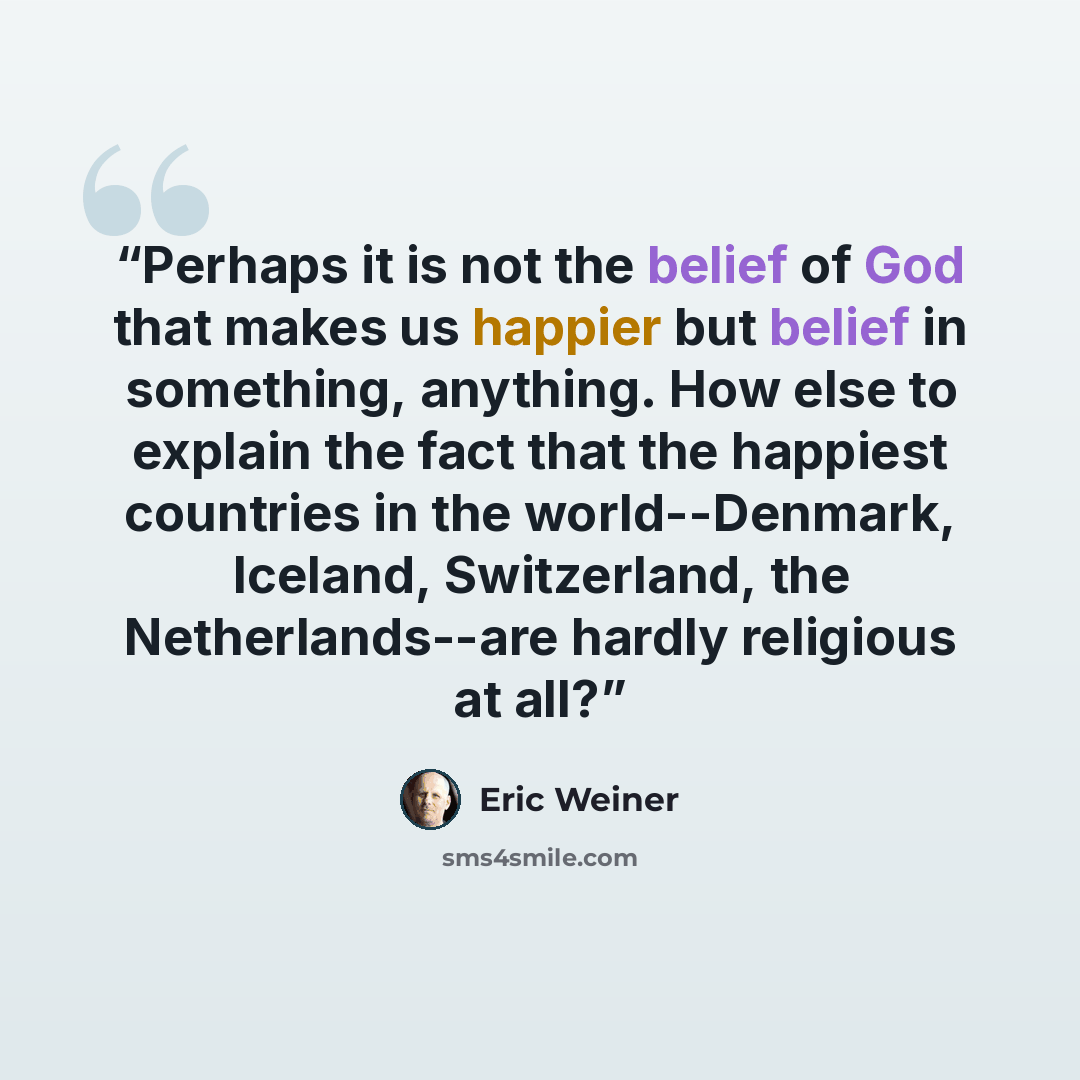 “Perhaps it is not the belief of God that makes us happier but belief in something, anything. How else to explain the fact that the happiest countries in the world--Denmark, Iceland, Switzerland, the Netherlands--are hardly religious at all?” quote by Eric Weiner