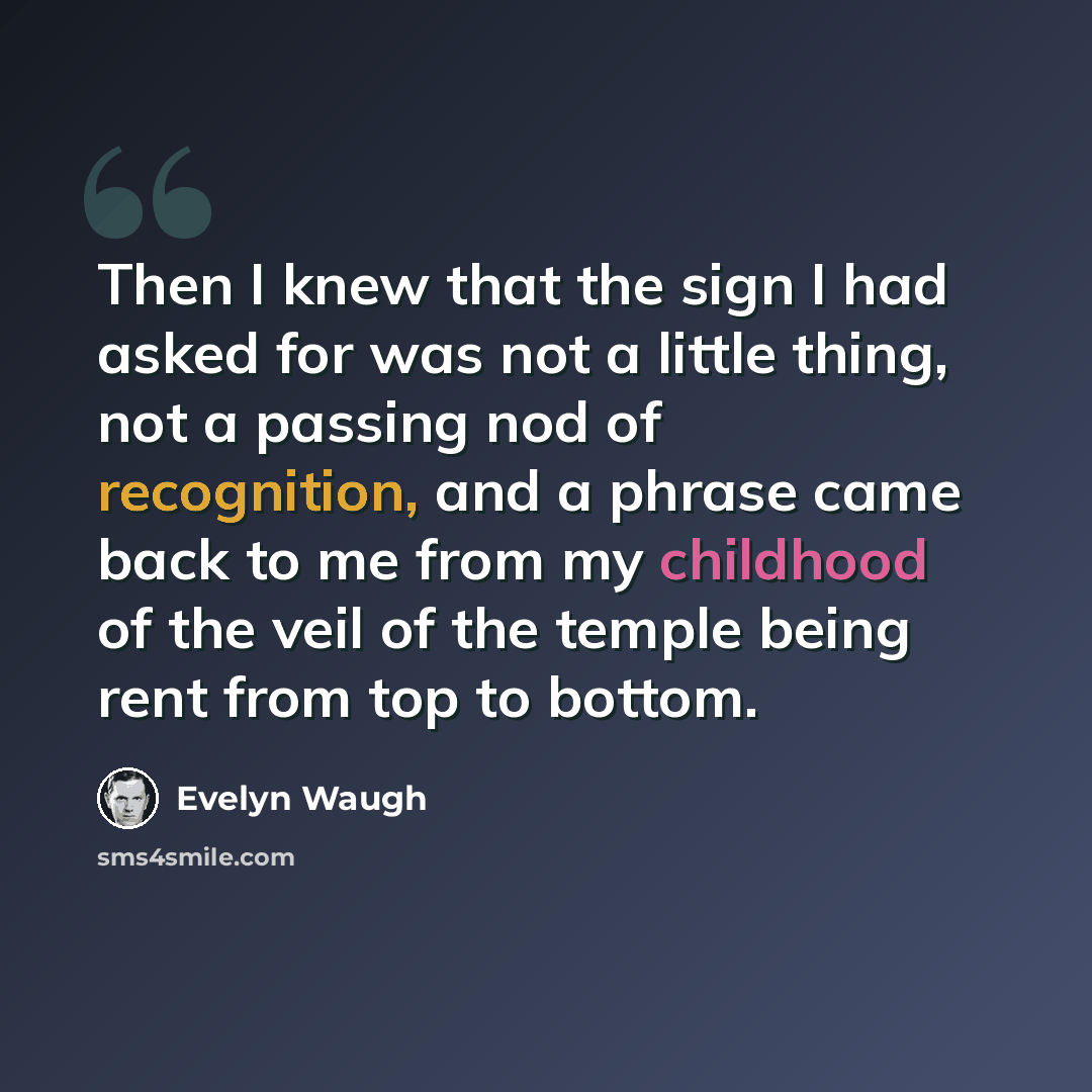 “Then I knew that the sign I had asked for was not a little thing, not a passing nod of recognition, and a phrase came back to me from my childhood of the veil of the temple being rent from top to bottom.” quote by Evelyn Waugh