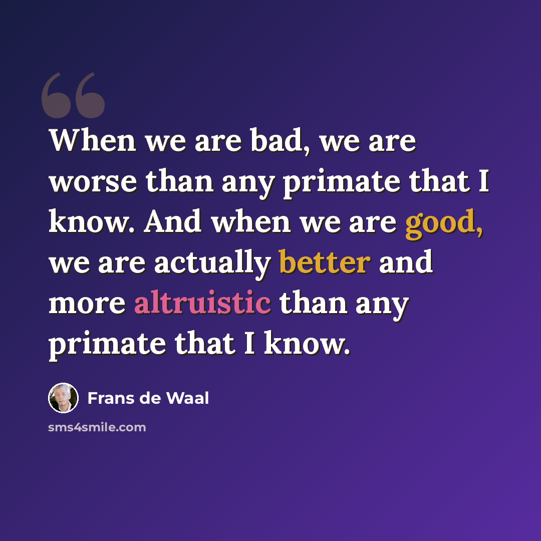 “When we are bad, we are worse than any primate that I know. And when we are good, we are actually better and more altruistic than any primate that I know.” quote by Frans de Waal