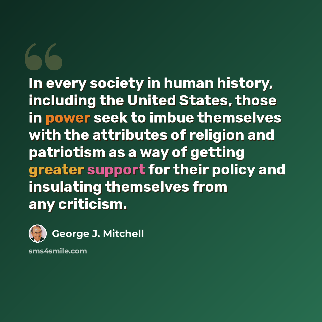 “In every society in human history, including the United States, those in power seek to imbue themselves with the attributes of religion and patriotism as a way of getting greater support for their policy and insulating themselves from any criticism.” quote by George J. Mitchell