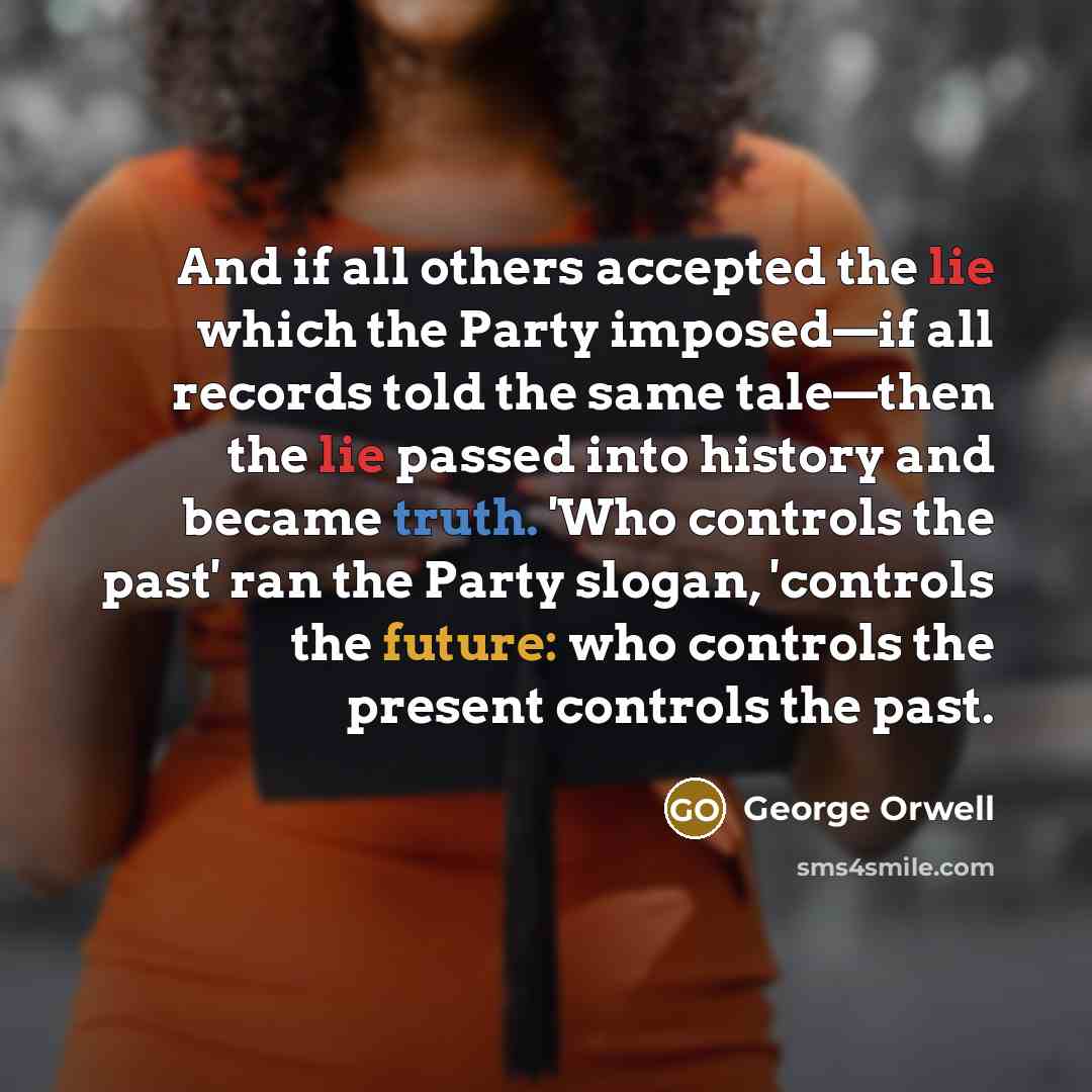 “And if all others accepted the lie which the Party imposed—if all records told the same tale—then the lie passed into history and became truth. 'Who controls the past' ran the Party slogan, 'controls the future: who controls the present controls the past.” quote by George Orwell