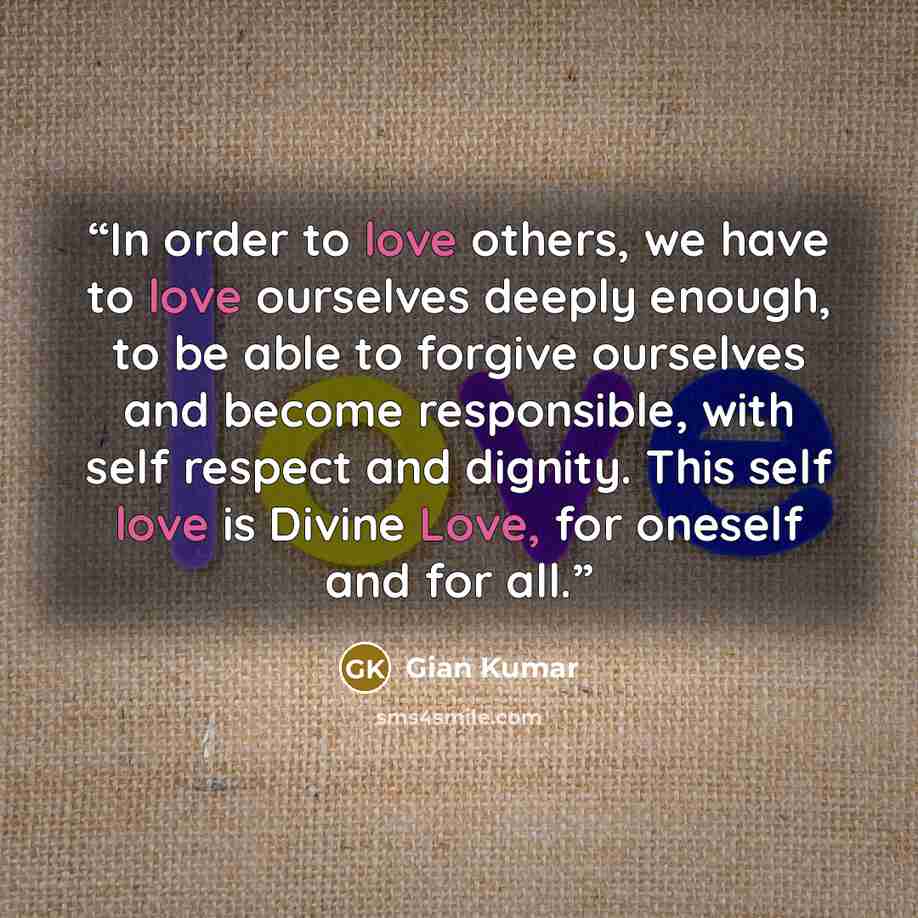“In order to love others, we have to love ourselves deeply enough, to be able to forgive ourselves and become responsible, with self respect and dignity. This self love is Divine Love, for oneself and for all.” quote by Gian Kumar