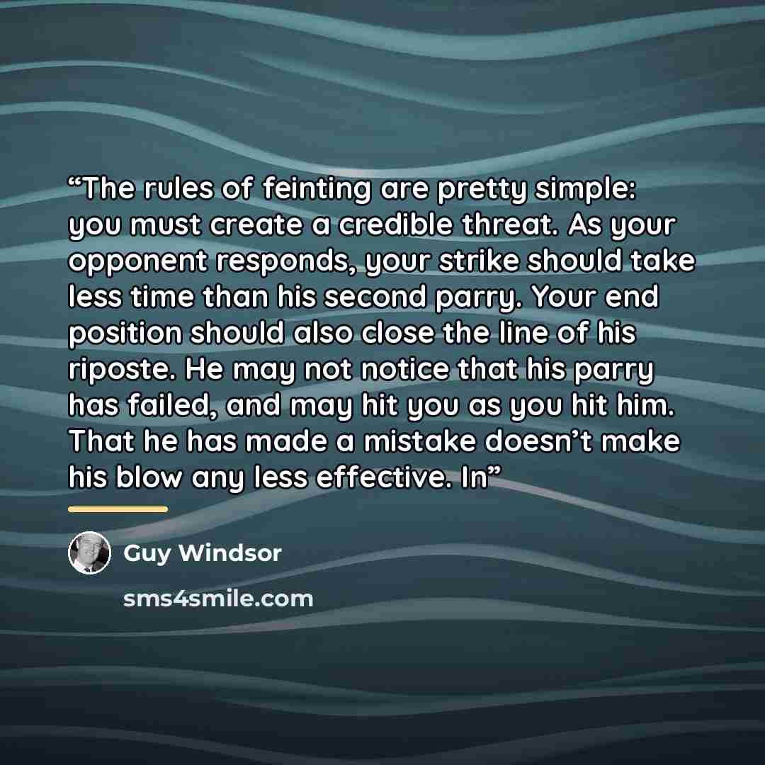 “The rules of feinting are pretty simple: you must create a credible threat. As your opponent responds, your strike should take less time than his second parry. Your end position should also close the line of his riposte. He may not notice that his parry has failed, and may hit you as you hit him…” quote by Guy Windsor