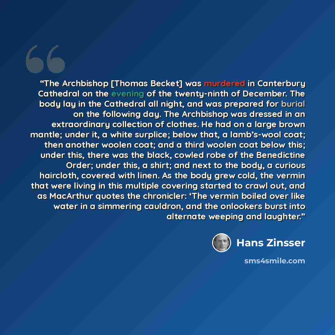 “The Archbishop [Thomas Becket] was murdered in Canterbury Cathedral on the evening of the twenty-ninth of December. The body lay in the Cathedral all night, and was prepared for burial on the following day. The Archbishop was dressed in an extraordinary collection of clothes. He had on a large…” quote by Hans Zinsser