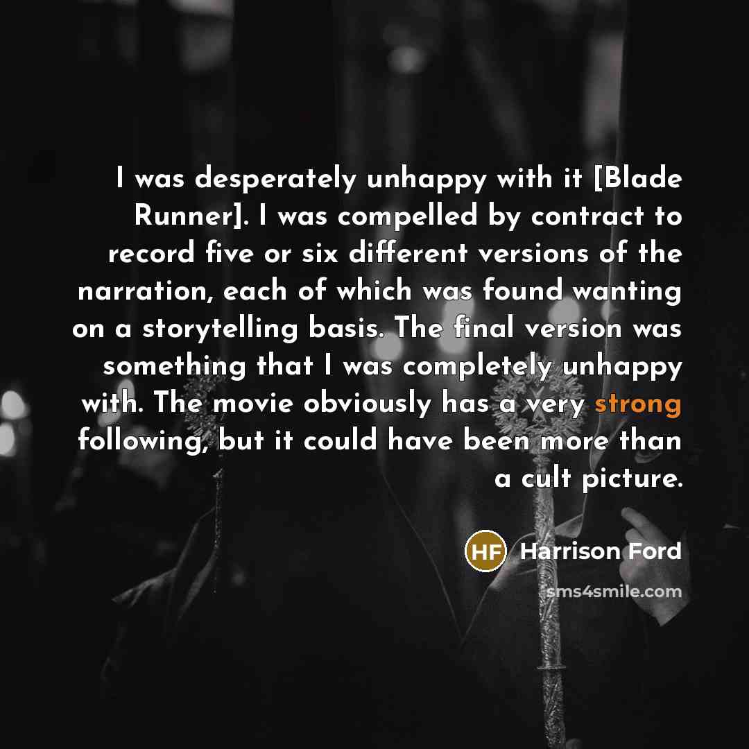 “I was desperately unhappy with it [Blade Runner]. I was compelled by contract to record five or six different versions of the narration, each of which was found wanting on a storytelling basis. The final version was something that I was completely unhappy with. The movie obviously has a very…” quote by Harrison Ford