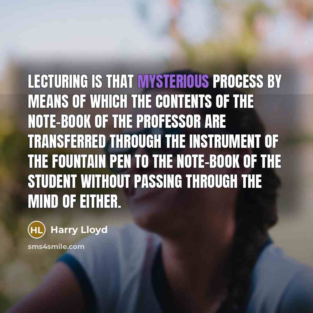 “Lecturing is that mysterious process by means of which the contents of the note-book of the professor are transferred through the instrument of the fountain pen to the note-book of the student without passing through the mind of either.” quote by Harry Lloyd