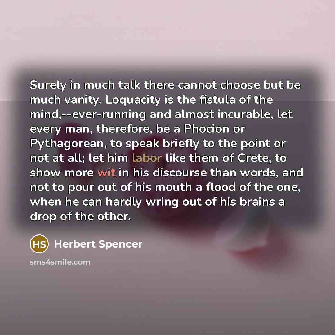 “Surely in much talk there cannot choose but be much vanity. Loquacity is the fistula of the mind,--ever-running and almost incurable, let every man, therefore, be a Phocion or Pythagorean, to speak briefly to the point or not at all; let him labor like them of Crete, to show more wit in his…” quote by Herbert Spencer