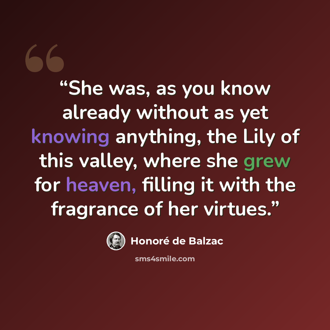 “She was, as you know already without as yet knowing anything, the Lily of this valley, where she grew for heaven, filling it with the fragrance of her virtues.” quote by Honoré de Balzac