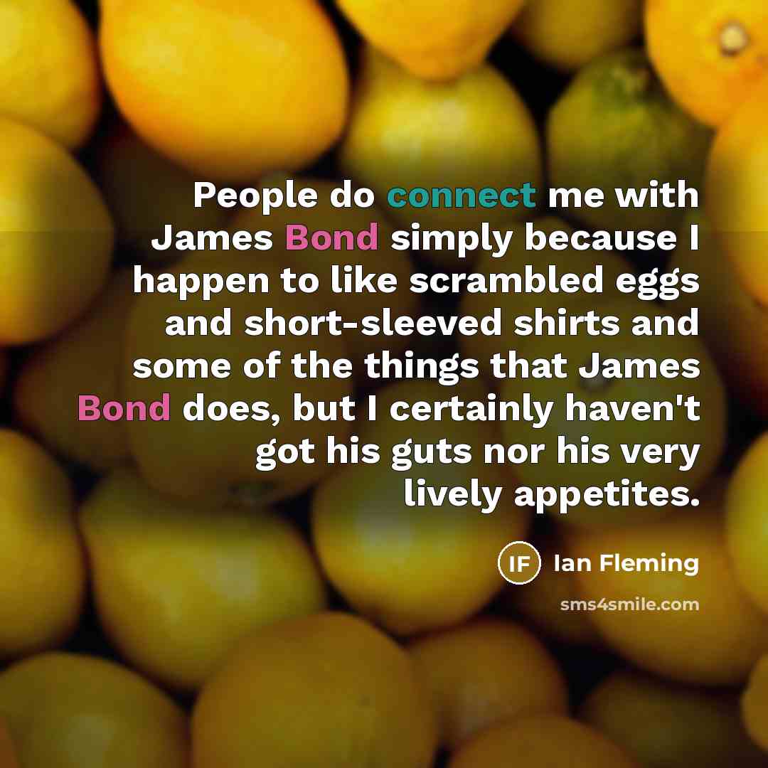 “People do connect me with James Bond simply because I happen to like scrambled eggs and short-sleeved shirts and some of the things that James Bond does, but I certainly haven't got his guts nor his very lively appetites.” quote by Ian Fleming