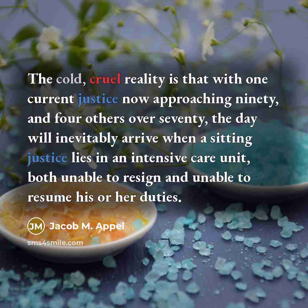 “The cold, cruel reality is that with one current justice now approaching ninety, and four others over seventy, the day will inevitably arrive when a sitting justice lies in an intensive care unit, both unable to resign and unable to resume his or her duties.” quote by Jacob M. Appel