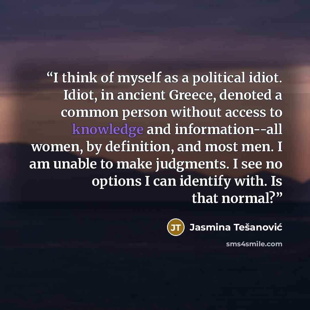 “I think of myself as a political idiot. Idiot, in ancient Greece, denoted a common person without access to knowledge and information--all women, by definition, and most men. I am unable to make judgments. I see no options I can identify with. Is that normal?” quote by Jasmina Tešanović