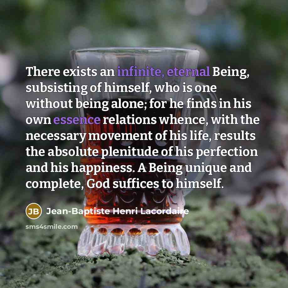 “There exists an infinite, eternal Being, subsisting of himself, who is one without being alone; for he finds in his own essence relations whence, with the necessary movement of his life, results the absolute plenitude of his perfection and his happiness. A Being unique and complete, God suffices…” quote by Jean-Baptiste Henri Lacordaire