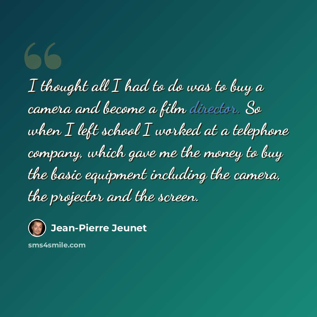 “I thought all I had to do was to buy a camera and become a film director. So when I left school I worked at a telephone company, which gave me the money to buy the basic equipment including the camera, the projector and the screen.” quote by Jean-Pierre Jeunet