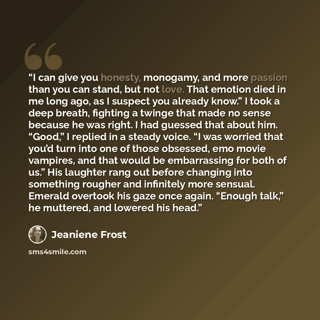 “I can give you honesty, monogamy, and more passion than you can stand, but not love. That emotion died in me long ago, as I suspect you already know.” I took a deep breath, fighting a twinge that made no sense because he was right. I had guessed that about him. “Good,” I replied in a steady voice…” quote by Jeaniene Frost