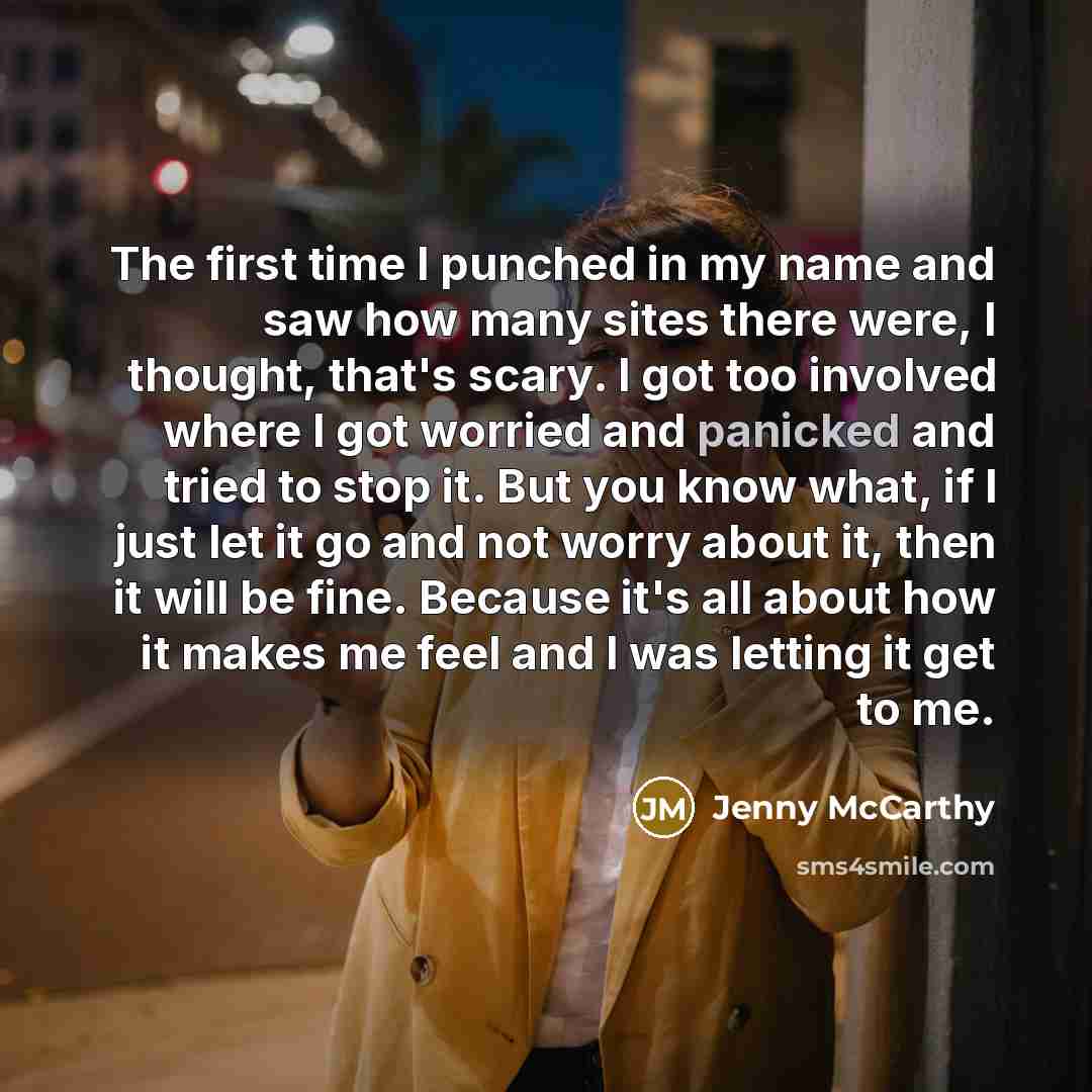 “The first time I punched in my name and saw how many sites there were, I thought, that's scary. I got too involved where I got worried and panicked and tried to stop it. But you know what, if I just let it go and not worry about it, then it will be fine. Because it's all about how it makes me feel…” quote by Jenny McCarthy