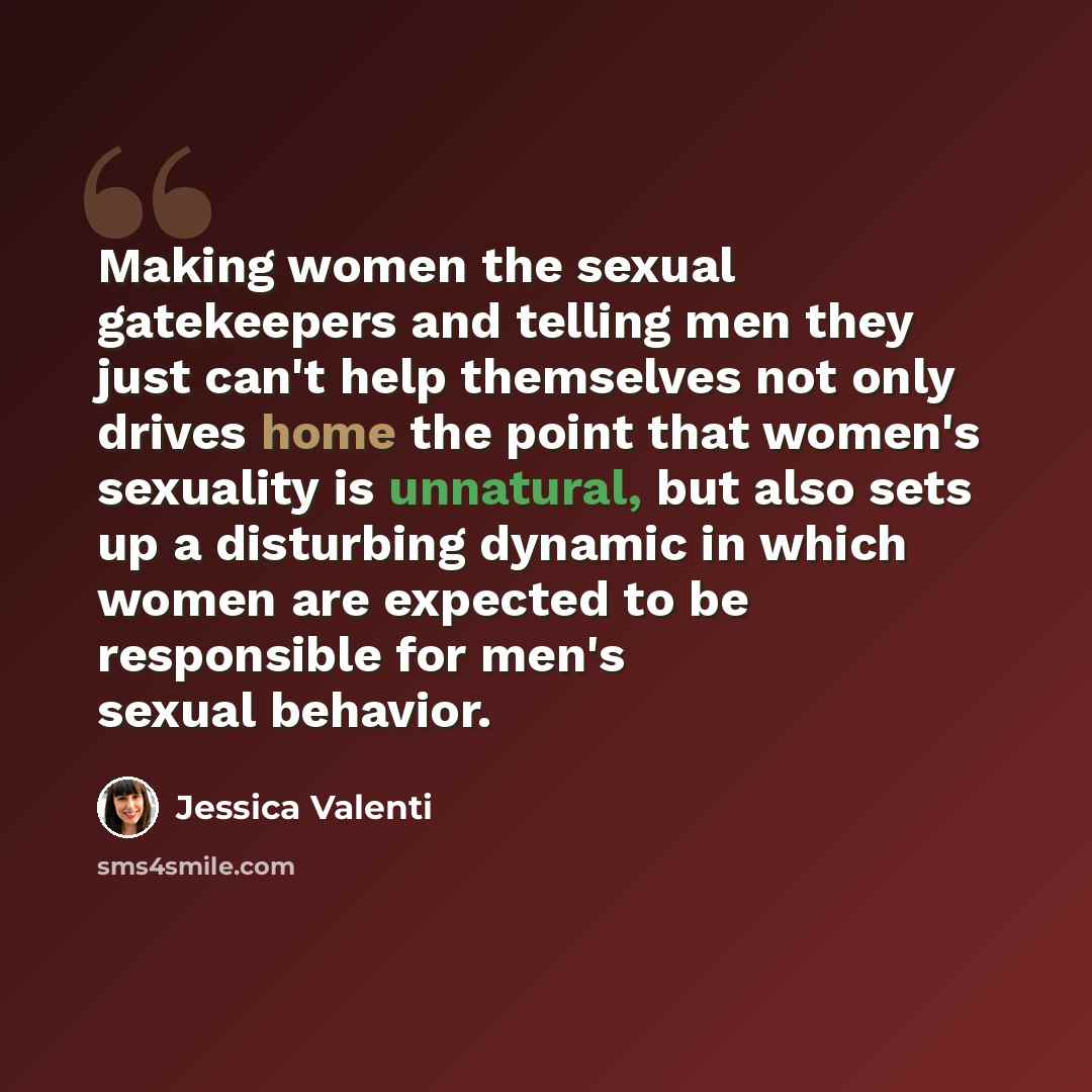 “Making women the sexual gatekeepers and telling men they just can't help themselves not only drives home the point that women's sexuality is unnatural, but also sets up a disturbing dynamic in which women are expected to be responsible for men's sexual behavior.” quote by Jessica Valenti
