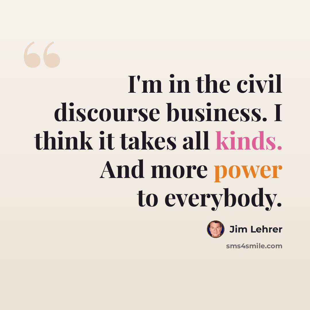 “I'm in the civil discourse business. I think it takes all kinds. And more power to everybody.” quote by Jim Lehrer