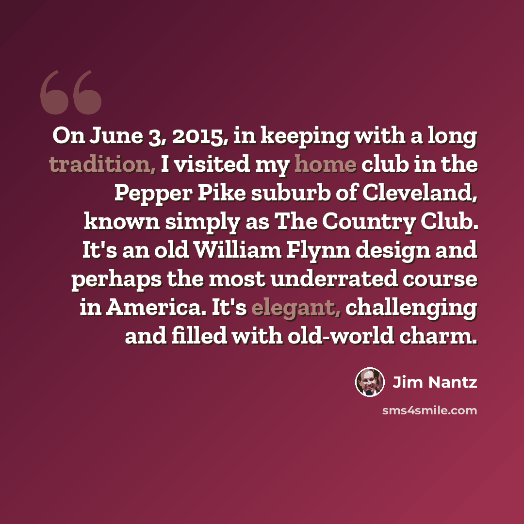 “On June 3, 2015, in keeping with a long tradition, I visited my home club in the Pepper Pike suburb of Cleveland, known simply as The Country Club. It's an old William Flynn design and perhaps the most underrated course in America. It's elegant, challenging and filled with old-world charm.” quote by Jim Nantz