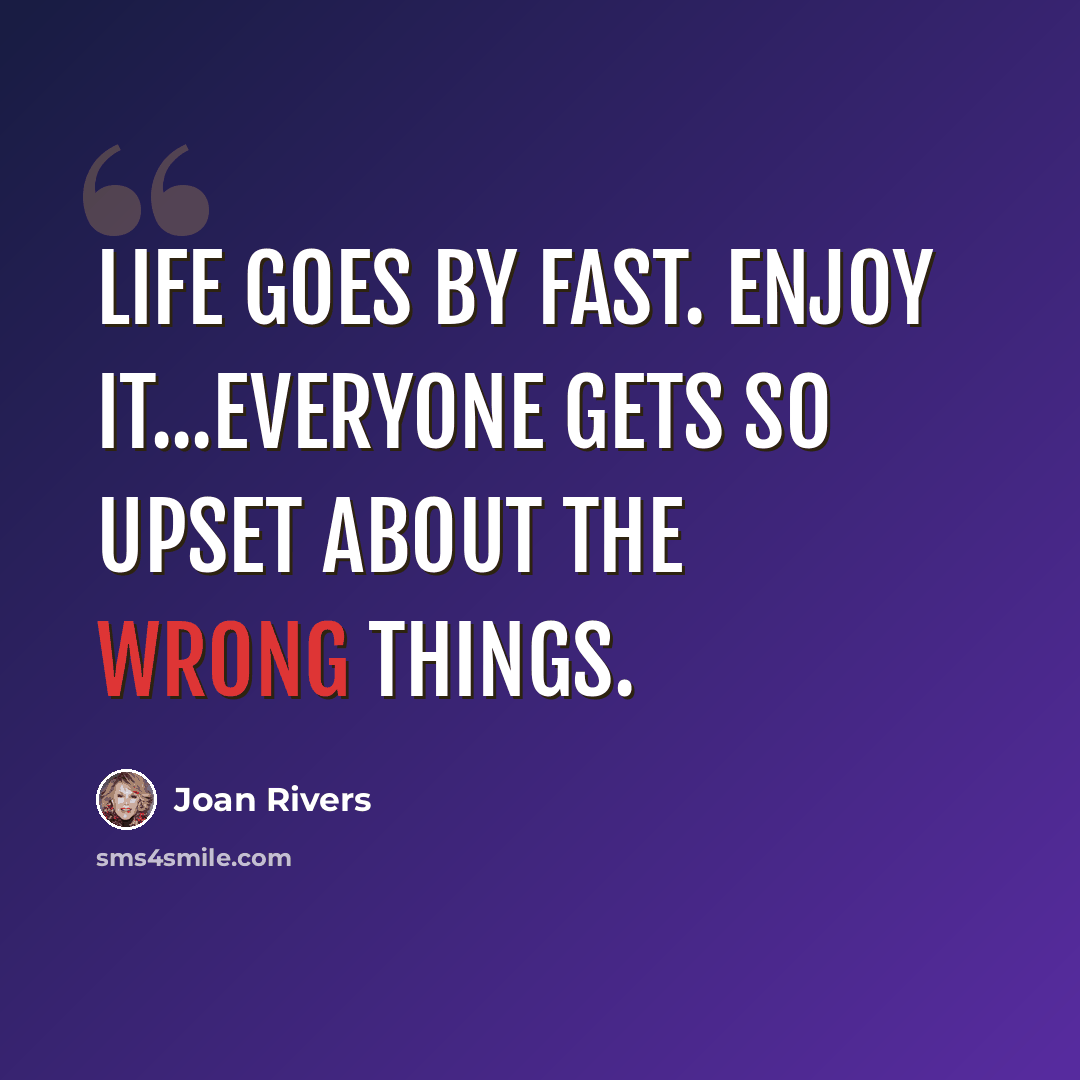 “Life goes by fast. Enjoy it...Everyone gets so upset about the wrong things.” quote by Joan Rivers