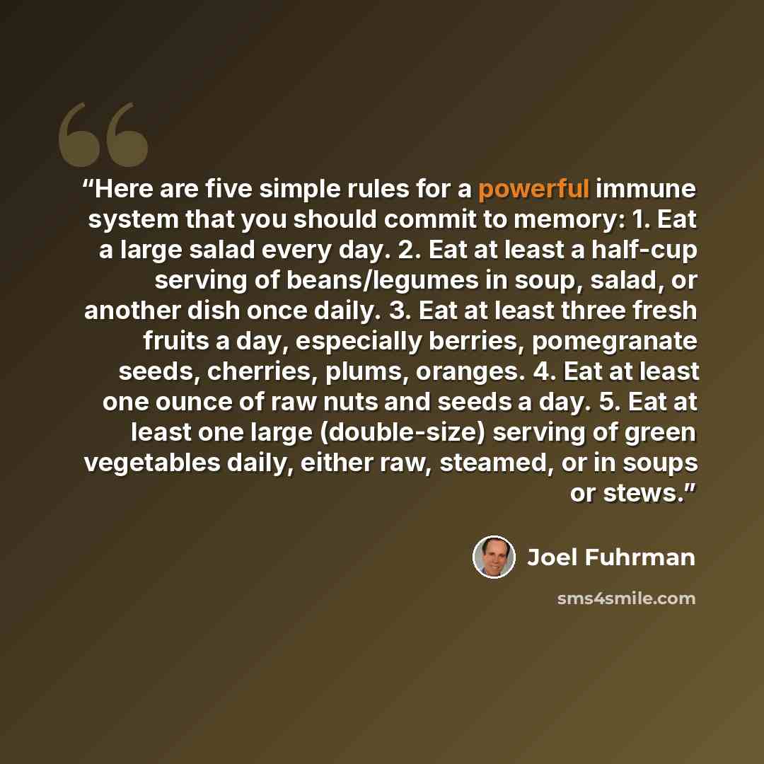 “Here are five simple rules for a powerful immune system that you should commit to memory: 1. Eat a large salad every day. 2. Eat at least a half-cup serving of beans/legumes in soup, salad, or another dish once daily. 3. Eat at least three fresh fruits a day, especially berries, pomegranate seeds…” quote by Joel Fuhrman