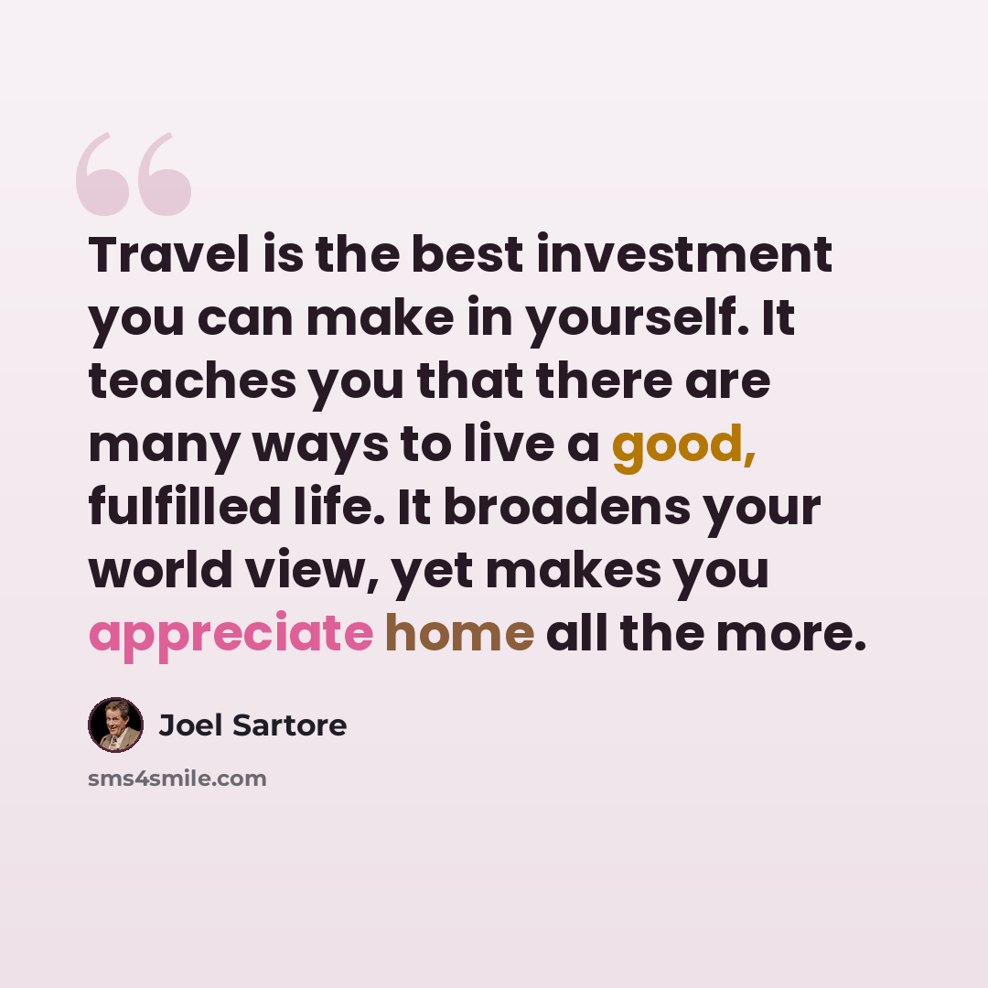 “Travel is the best investment you can make in yourself. It teaches you that there are many ways to live a good, fulfilled life. It broadens your world view, yet makes you appreciate home all the more.” quote by Joel Sartore