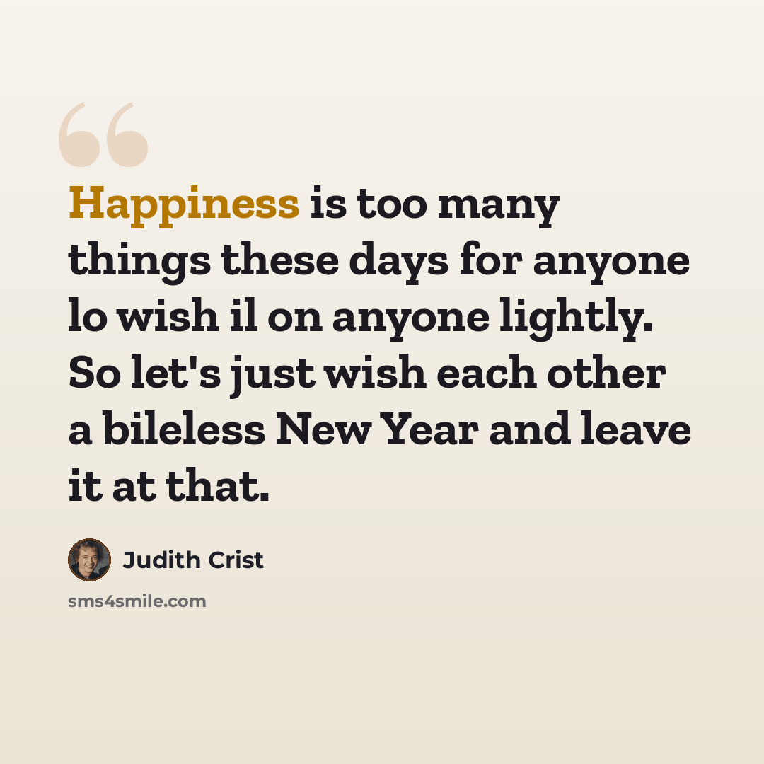 “Happiness is too many things these days for anyone lo wish il on anyone lightly. So let's just wish each other a bileless New Year and leave it at that.” quote by Judith Crist
