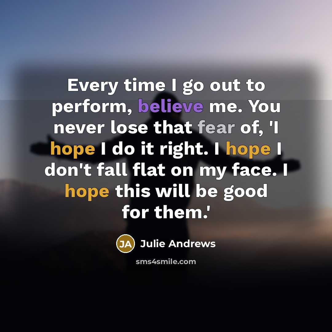 “Every time I go out to perform, believe me. You never lose that fear of, 'I hope I do it right. I hope I don't fall flat on my face. I hope this will be good for them.'” quote by Julie Andrews