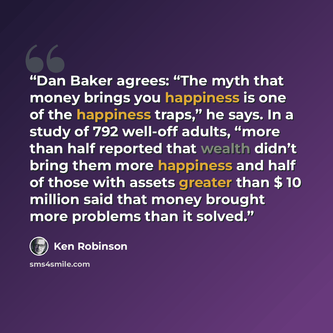 “Dan Baker agrees: “The myth that money brings you happiness is one of the happiness traps,” he says. In a study of 792 well-off adults, “more than half reported that wealth didn’t bring them more happiness and half of those with assets greater than $ 10 million said that money brought more…” quote by Ken Robinson