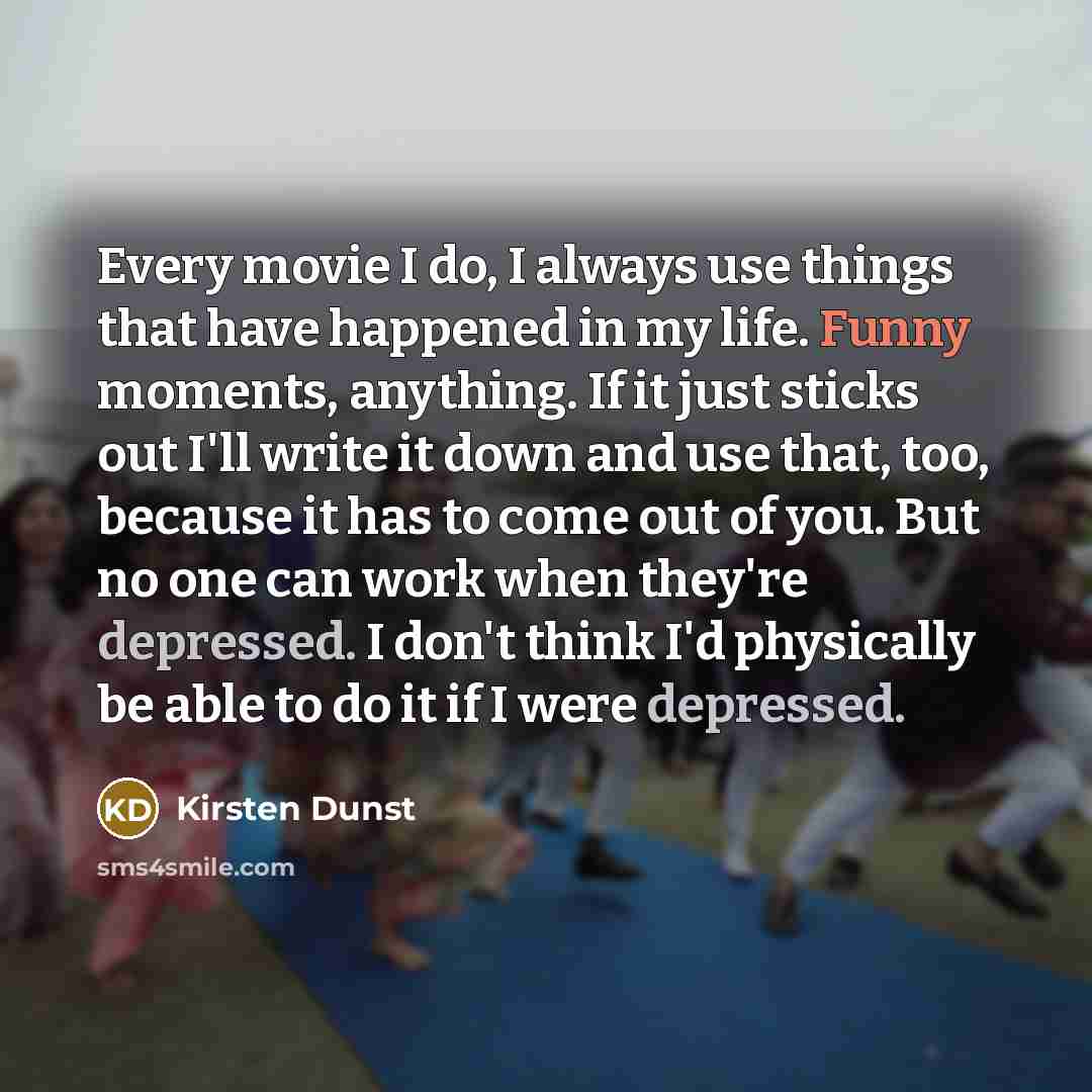 “Every movie I do, I always use things that have happened in my life. Funny moments, anything. If it just sticks out I'll write it down and use that, too, because it has to come out of you. But no one can work when they're depressed. I don't think I'd physically be able to do it if I were depressed.” quote by Kirsten Dunst