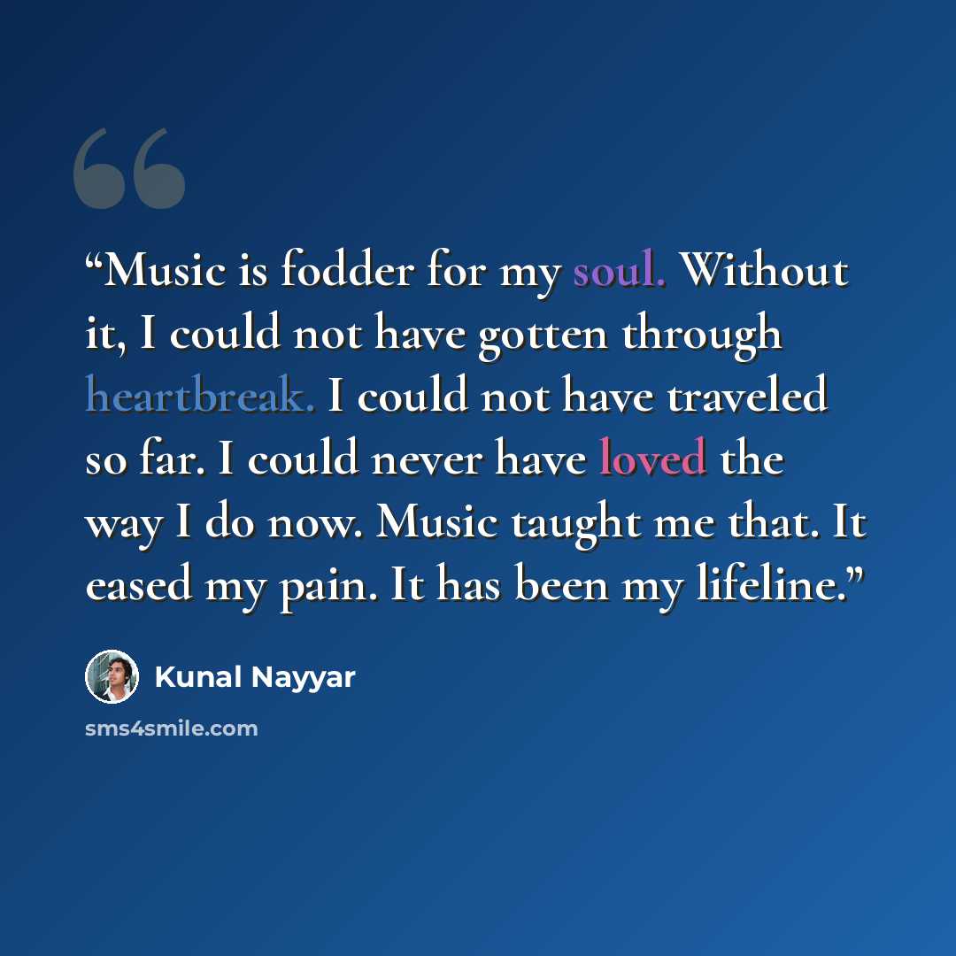 “Music is fodder for my soul. Without it, I could not have gotten through heartbreak. I could not have traveled so far. I could never have loved the way I do now. Music taught me that. It eased my pain. It has been my lifeline.” quote by Kunal Nayyar