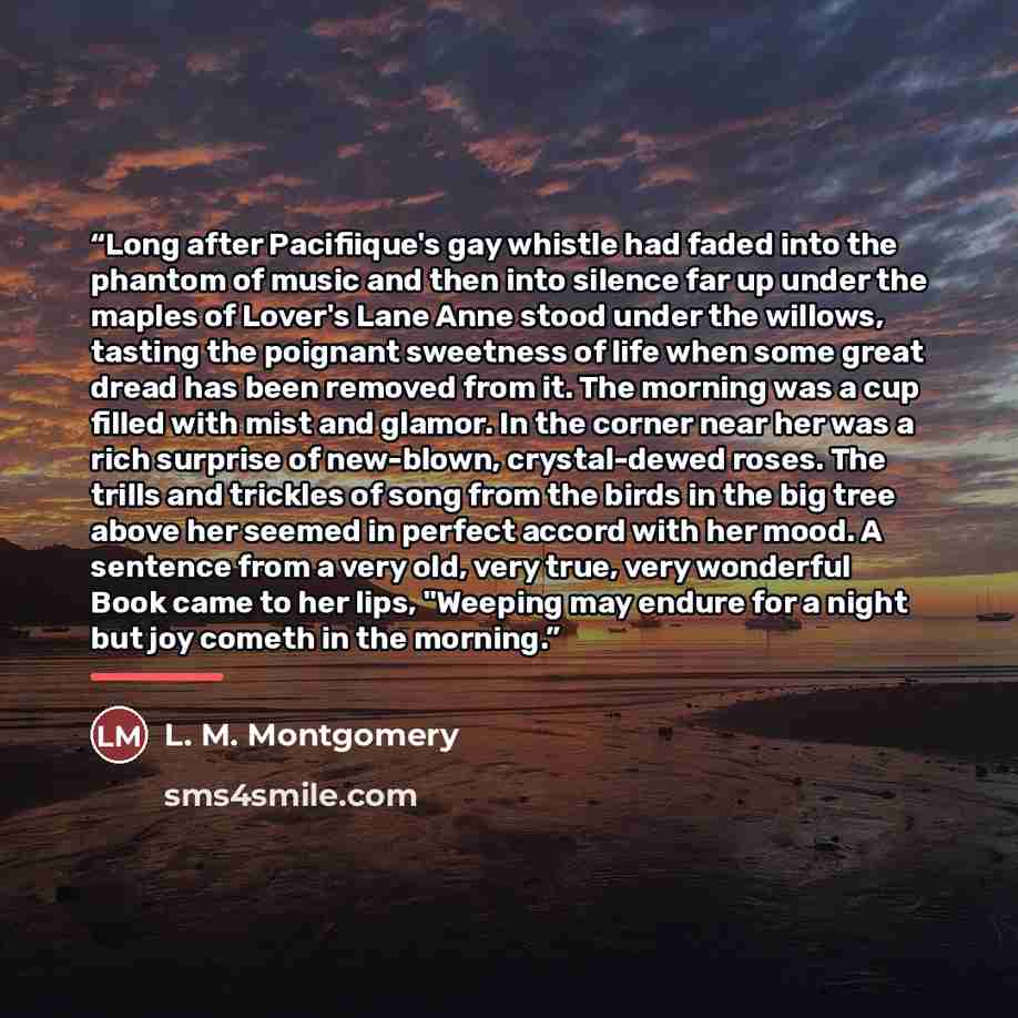 “Long after Pacifiique's gay whistle had faded into the phantom of music and then into silence far up under the maples of Lover's Lane Anne stood under the willows, tasting the poignant sweetness of life when some great dread has been removed from it. The morning was a cup filled with mist and…” quote by L. M. Montgomery