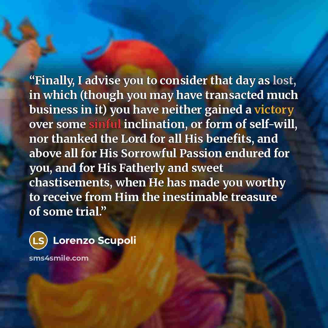 “Finally, I advise you to consider that day as lost, in which (though you may have transacted much business in it) you have neither gained a victory over some sinful inclination, or form of self-will, nor thanked the Lord for all His benefits, and above all for His Sorrowful Passion endured for…” quote by Lorenzo Scupoli